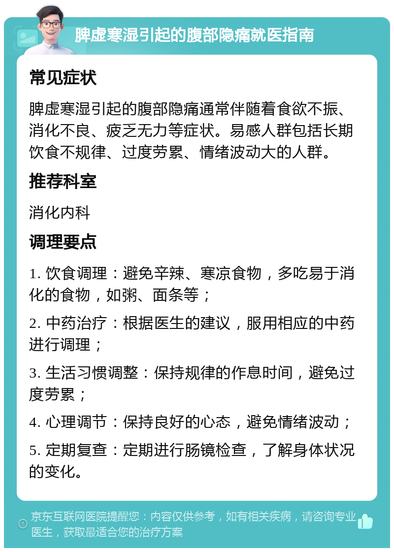 脾虚寒湿引起的腹部隐痛就医指南 常见症状 脾虚寒湿引起的腹部隐痛通常伴随着食欲不振、消化不良、疲乏无力等症状。易感人群包括长期饮食不规律、过度劳累、情绪波动大的人群。 推荐科室 消化内科 调理要点 1. 饮食调理：避免辛辣、寒凉食物，多吃易于消化的食物，如粥、面条等； 2. 中药治疗：根据医生的建议，服用相应的中药进行调理； 3. 生活习惯调整：保持规律的作息时间，避免过度劳累； 4. 心理调节：保持良好的心态，避免情绪波动； 5. 定期复查：定期进行肠镜检查，了解身体状况的变化。