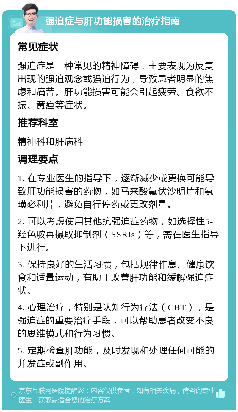 强迫症与肝功能损害的治疗指南 常见症状 强迫症是一种常见的精神障碍，主要表现为反复出现的强迫观念或强迫行为，导致患者明显的焦虑和痛苦。肝功能损害可能会引起疲劳、食欲不振、黄疸等症状。 推荐科室 精神科和肝病科 调理要点 1. 在专业医生的指导下，逐渐减少或更换可能导致肝功能损害的药物，如马来酸氟伏沙明片和氨璜必利片，避免自行停药或更改剂量。 2. 可以考虑使用其他抗强迫症药物，如选择性5-羟色胺再摄取抑制剂（SSRIs）等，需在医生指导下进行。 3. 保持良好的生活习惯，包括规律作息、健康饮食和适量运动，有助于改善肝功能和缓解强迫症状。 4. 心理治疗，特别是认知行为疗法（CBT），是强迫症的重要治疗手段，可以帮助患者改变不良的思维模式和行为习惯。 5. 定期检查肝功能，及时发现和处理任何可能的并发症或副作用。