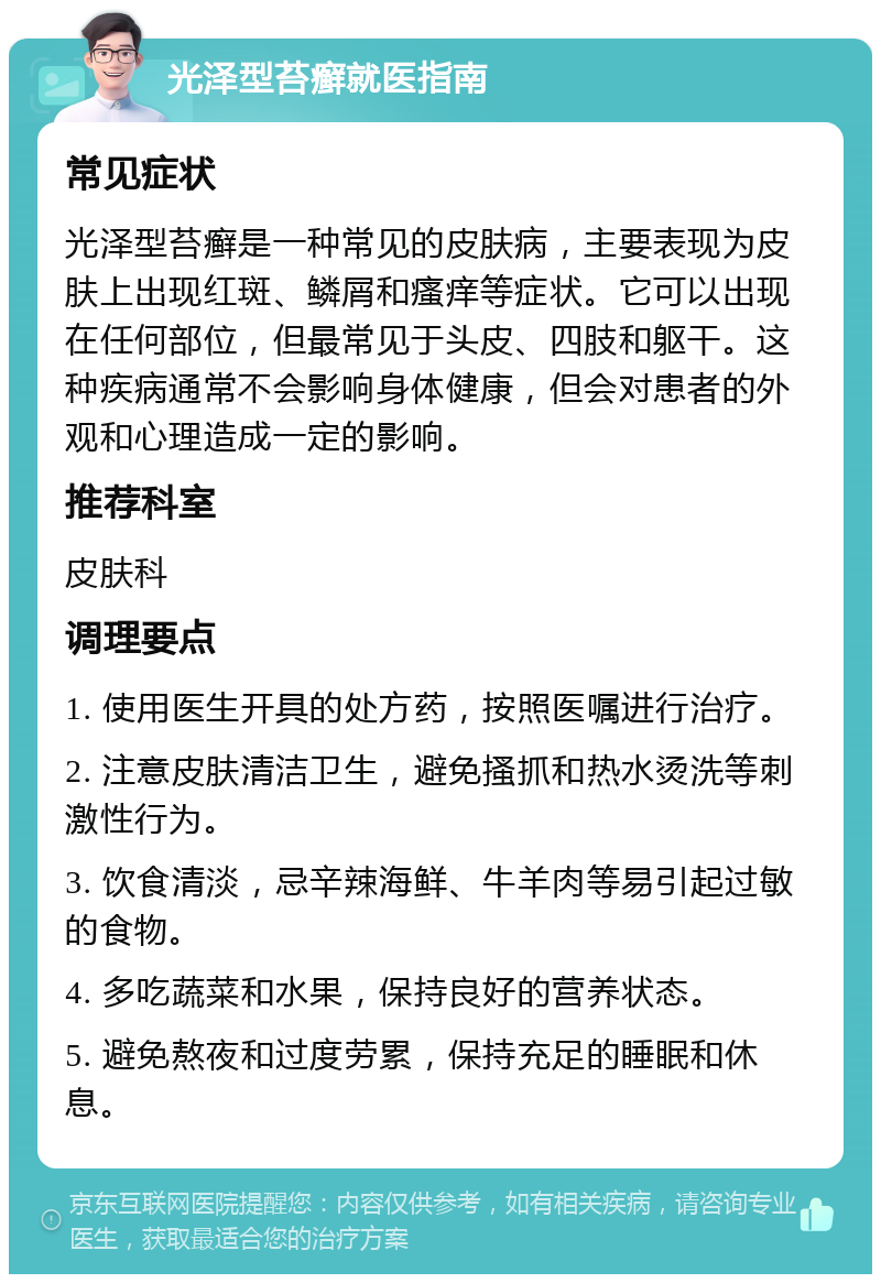 光泽型苔癣就医指南 常见症状 光泽型苔癣是一种常见的皮肤病，主要表现为皮肤上出现红斑、鳞屑和瘙痒等症状。它可以出现在任何部位，但最常见于头皮、四肢和躯干。这种疾病通常不会影响身体健康，但会对患者的外观和心理造成一定的影响。 推荐科室 皮肤科 调理要点 1. 使用医生开具的处方药，按照医嘱进行治疗。 2. 注意皮肤清洁卫生，避免搔抓和热水烫洗等刺激性行为。 3. 饮食清淡，忌辛辣海鲜、牛羊肉等易引起过敏的食物。 4. 多吃蔬菜和水果，保持良好的营养状态。 5. 避免熬夜和过度劳累，保持充足的睡眠和休息。