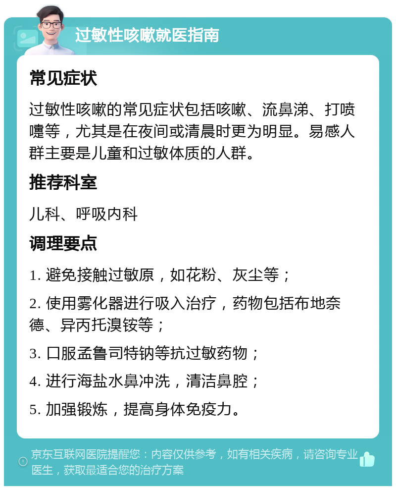 过敏性咳嗽就医指南 常见症状 过敏性咳嗽的常见症状包括咳嗽、流鼻涕、打喷嚏等，尤其是在夜间或清晨时更为明显。易感人群主要是儿童和过敏体质的人群。 推荐科室 儿科、呼吸内科 调理要点 1. 避免接触过敏原，如花粉、灰尘等； 2. 使用雾化器进行吸入治疗，药物包括布地奈德、异丙托溴铵等； 3. 口服孟鲁司特钠等抗过敏药物； 4. 进行海盐水鼻冲洗，清洁鼻腔； 5. 加强锻炼，提高身体免疫力。