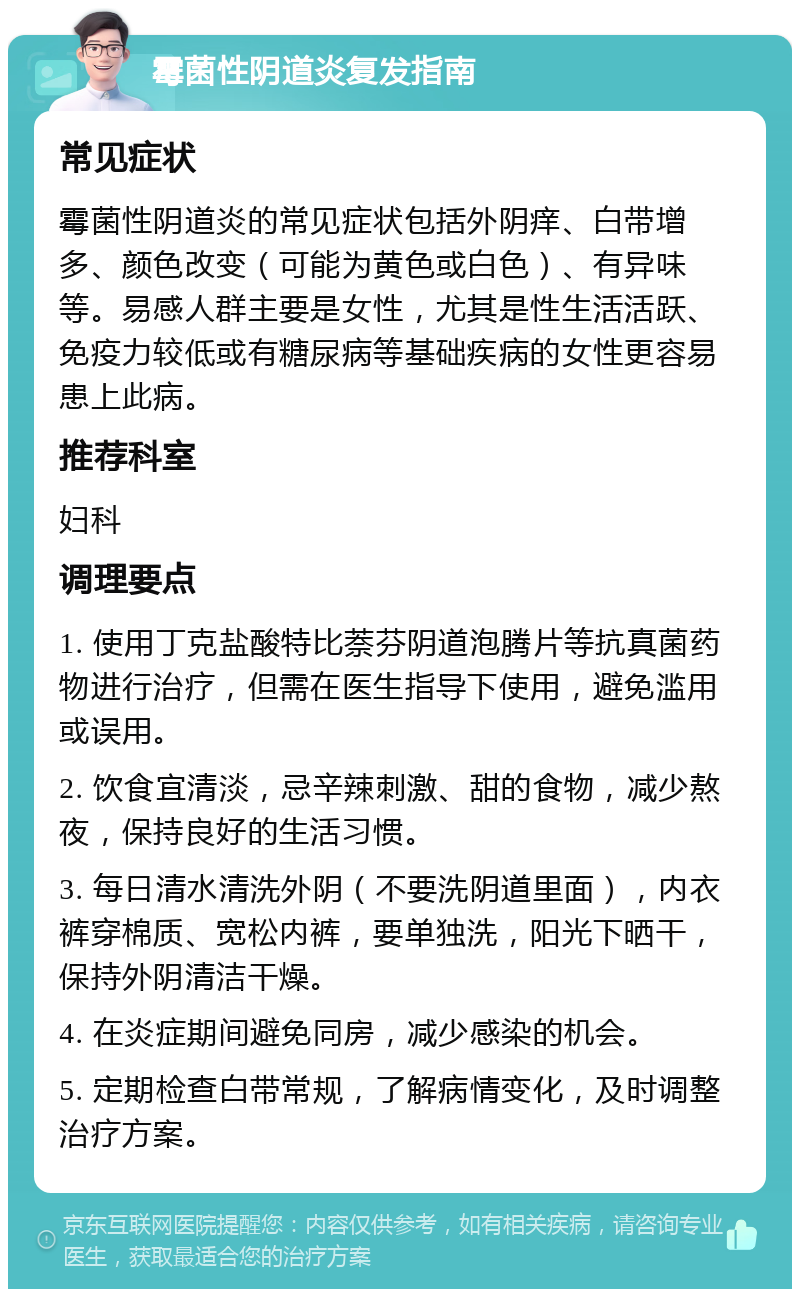 霉菌性阴道炎复发指南 常见症状 霉菌性阴道炎的常见症状包括外阴痒、白带增多、颜色改变（可能为黄色或白色）、有异味等。易感人群主要是女性，尤其是性生活活跃、免疫力较低或有糖尿病等基础疾病的女性更容易患上此病。 推荐科室 妇科 调理要点 1. 使用丁克盐酸特比萘芬阴道泡腾片等抗真菌药物进行治疗，但需在医生指导下使用，避免滥用或误用。 2. 饮食宜清淡，忌辛辣刺激、甜的食物，减少熬夜，保持良好的生活习惯。 3. 每日清水清洗外阴（不要洗阴道里面），内衣裤穿棉质、宽松内裤，要单独洗，阳光下晒干，保持外阴清洁干燥。 4. 在炎症期间避免同房，减少感染的机会。 5. 定期检查白带常规，了解病情变化，及时调整治疗方案。