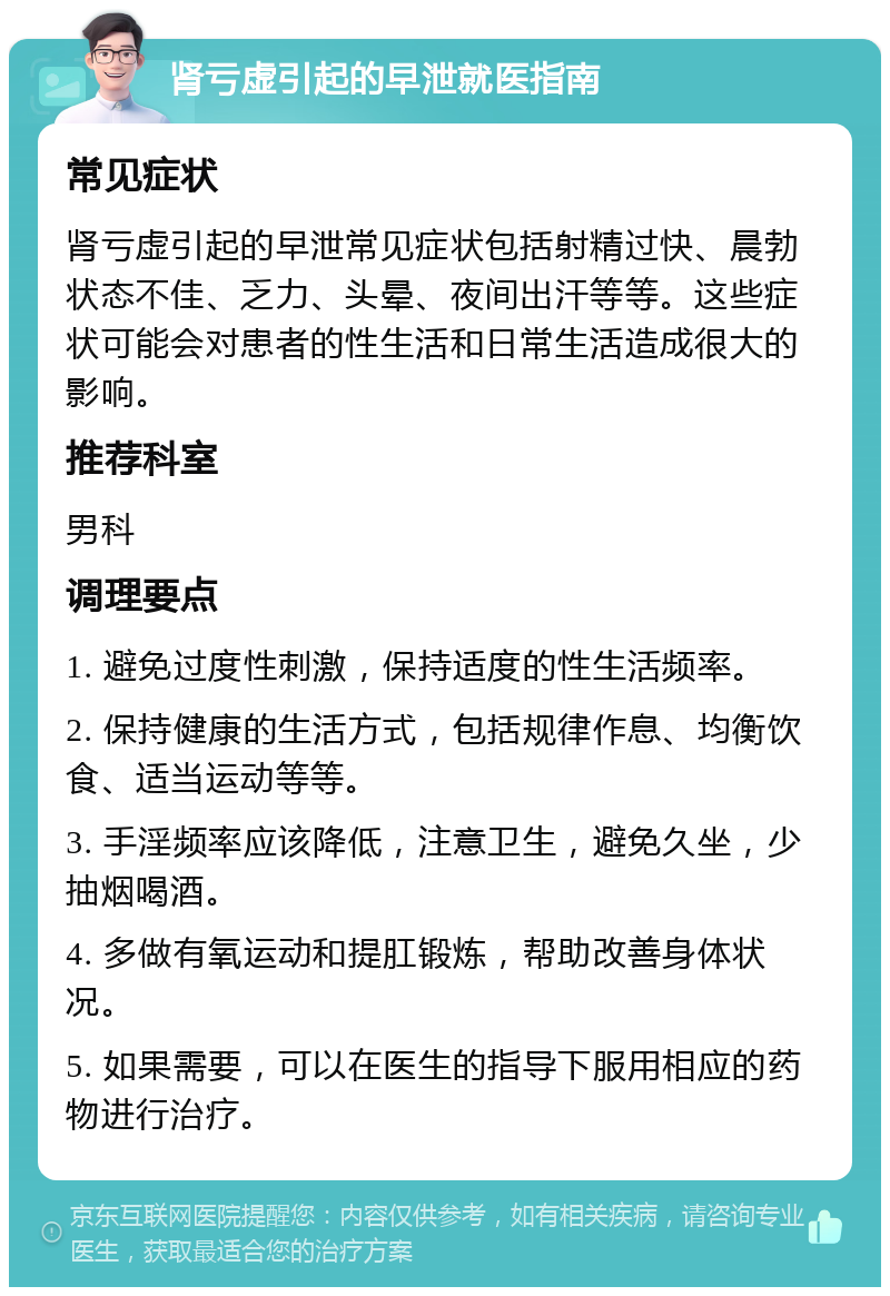 肾亏虚引起的早泄就医指南 常见症状 肾亏虚引起的早泄常见症状包括射精过快、晨勃状态不佳、乏力、头晕、夜间出汗等等。这些症状可能会对患者的性生活和日常生活造成很大的影响。 推荐科室 男科 调理要点 1. 避免过度性刺激，保持适度的性生活频率。 2. 保持健康的生活方式，包括规律作息、均衡饮食、适当运动等等。 3. 手淫频率应该降低，注意卫生，避免久坐，少抽烟喝酒。 4. 多做有氧运动和提肛锻炼，帮助改善身体状况。 5. 如果需要，可以在医生的指导下服用相应的药物进行治疗。