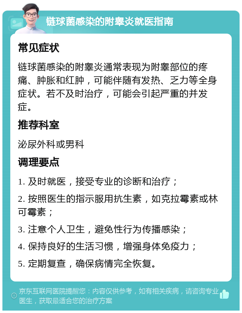 链球菌感染的附睾炎就医指南 常见症状 链球菌感染的附睾炎通常表现为附睾部位的疼痛、肿胀和红肿，可能伴随有发热、乏力等全身症状。若不及时治疗，可能会引起严重的并发症。 推荐科室 泌尿外科或男科 调理要点 1. 及时就医，接受专业的诊断和治疗； 2. 按照医生的指示服用抗生素，如克拉霉素或林可霉素； 3. 注意个人卫生，避免性行为传播感染； 4. 保持良好的生活习惯，增强身体免疫力； 5. 定期复查，确保病情完全恢复。