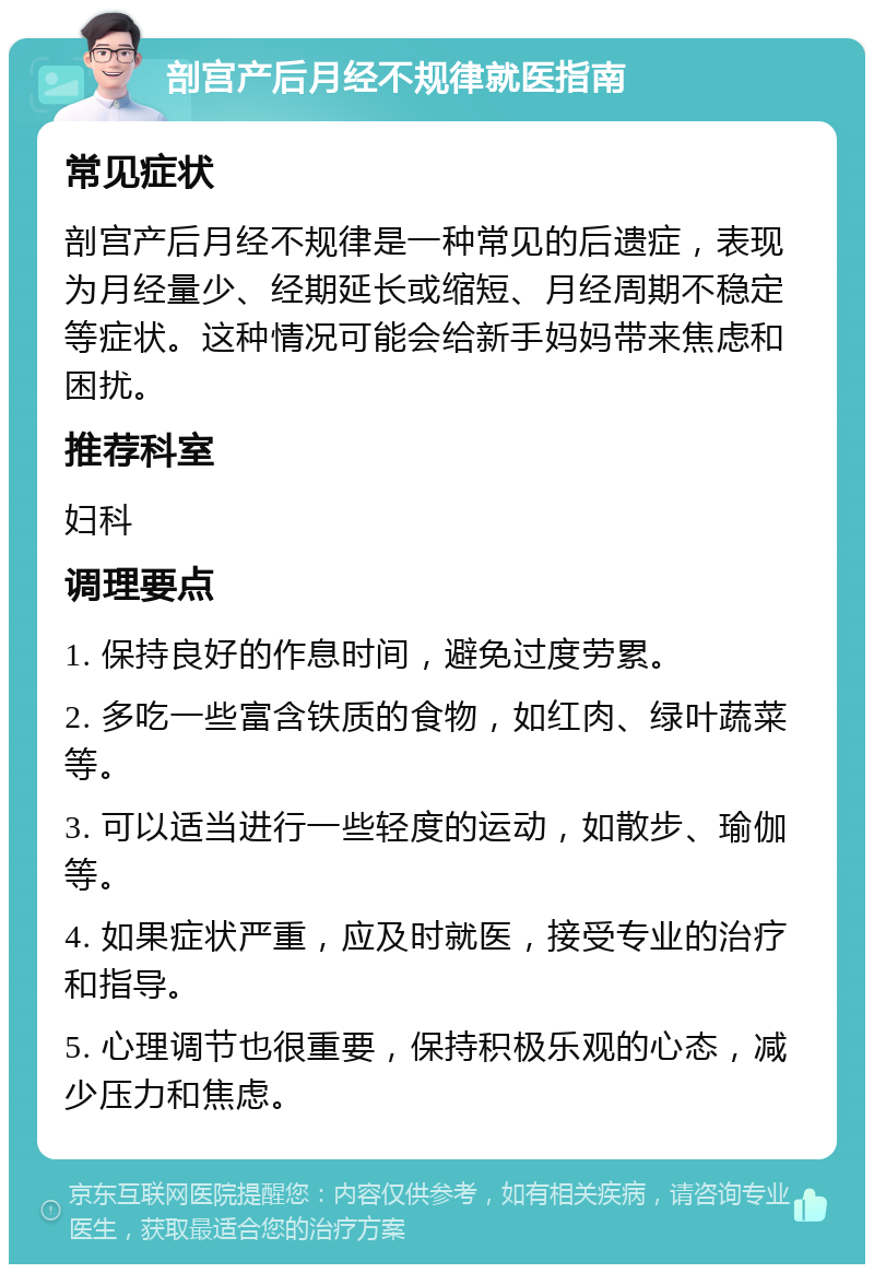 剖宫产后月经不规律就医指南 常见症状 剖宫产后月经不规律是一种常见的后遗症，表现为月经量少、经期延长或缩短、月经周期不稳定等症状。这种情况可能会给新手妈妈带来焦虑和困扰。 推荐科室 妇科 调理要点 1. 保持良好的作息时间，避免过度劳累。 2. 多吃一些富含铁质的食物，如红肉、绿叶蔬菜等。 3. 可以适当进行一些轻度的运动，如散步、瑜伽等。 4. 如果症状严重，应及时就医，接受专业的治疗和指导。 5. 心理调节也很重要，保持积极乐观的心态，减少压力和焦虑。