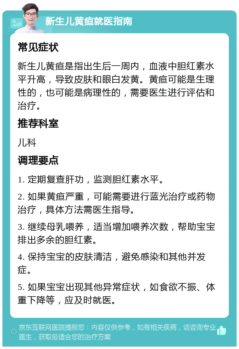 新生儿黄疸就医指南 常见症状 新生儿黄疸是指出生后一周内，血液中胆红素水平升高，导致皮肤和眼白发黄。黄疸可能是生理性的，也可能是病理性的，需要医生进行评估和治疗。 推荐科室 儿科 调理要点 1. 定期复查肝功，监测胆红素水平。 2. 如果黄疸严重，可能需要进行蓝光治疗或药物治疗，具体方法需医生指导。 3. 继续母乳喂养，适当增加喂养次数，帮助宝宝排出多余的胆红素。 4. 保持宝宝的皮肤清洁，避免感染和其他并发症。 5. 如果宝宝出现其他异常症状，如食欲不振、体重下降等，应及时就医。