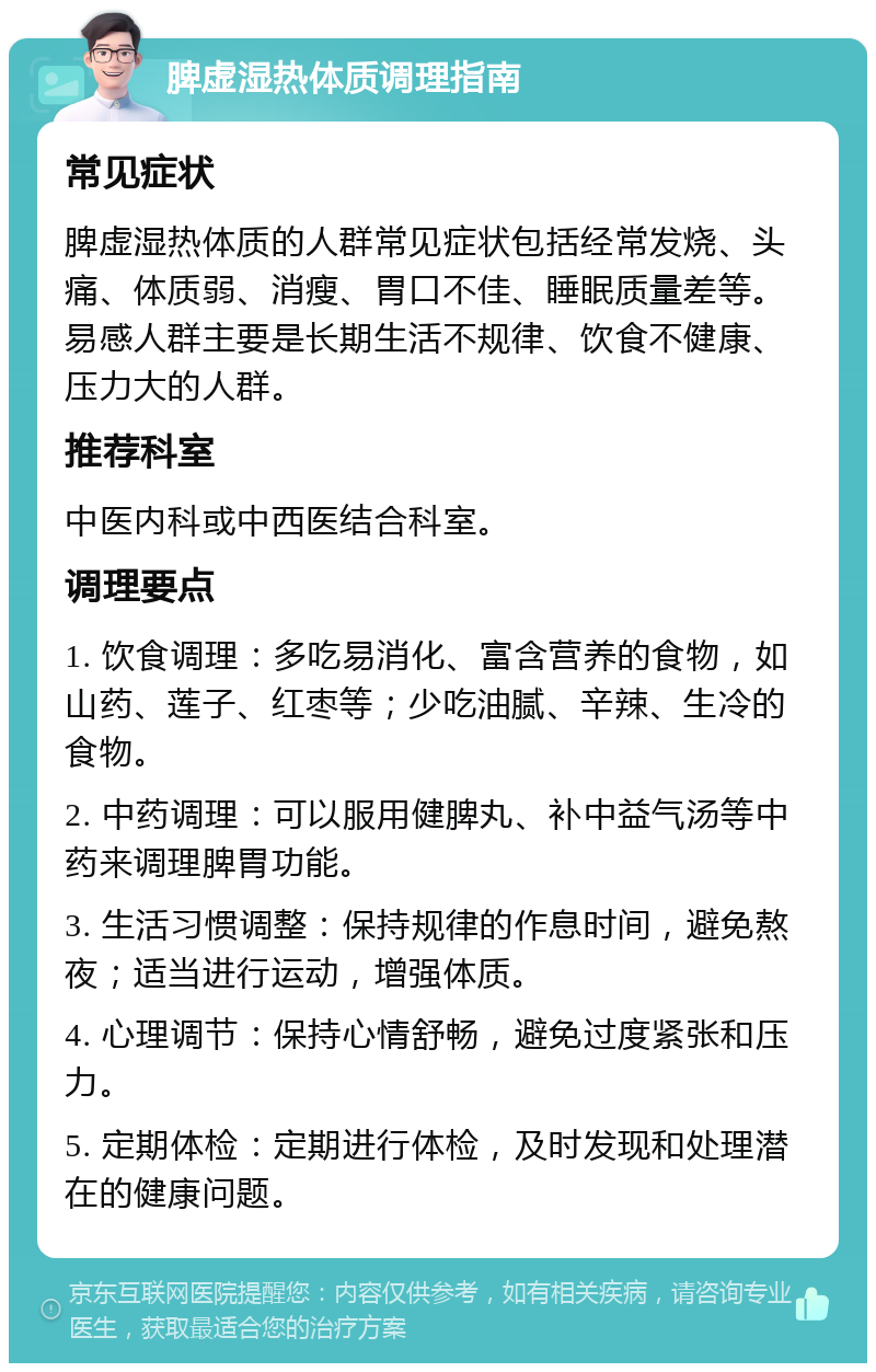 脾虚湿热体质调理指南 常见症状 脾虚湿热体质的人群常见症状包括经常发烧、头痛、体质弱、消瘦、胃口不佳、睡眠质量差等。易感人群主要是长期生活不规律、饮食不健康、压力大的人群。 推荐科室 中医内科或中西医结合科室。 调理要点 1. 饮食调理：多吃易消化、富含营养的食物，如山药、莲子、红枣等；少吃油腻、辛辣、生冷的食物。 2. 中药调理：可以服用健脾丸、补中益气汤等中药来调理脾胃功能。 3. 生活习惯调整：保持规律的作息时间，避免熬夜；适当进行运动，增强体质。 4. 心理调节：保持心情舒畅，避免过度紧张和压力。 5. 定期体检：定期进行体检，及时发现和处理潜在的健康问题。