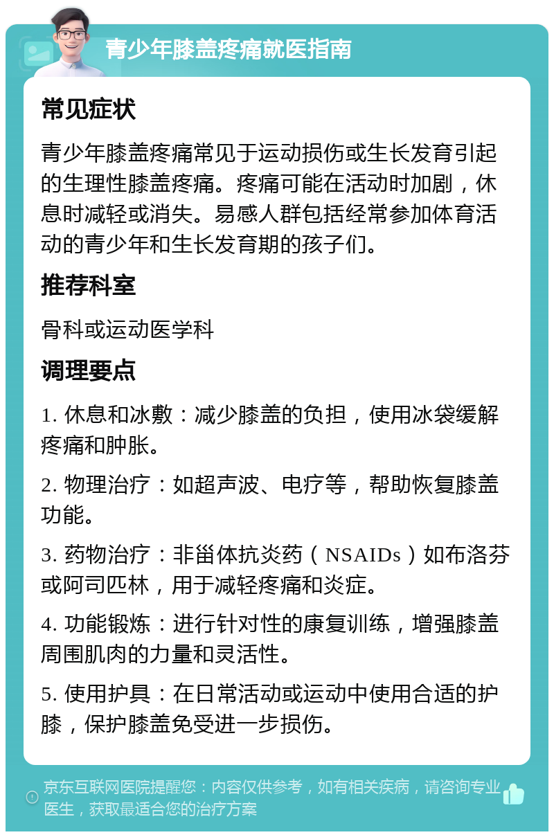 青少年膝盖疼痛就医指南 常见症状 青少年膝盖疼痛常见于运动损伤或生长发育引起的生理性膝盖疼痛。疼痛可能在活动时加剧，休息时减轻或消失。易感人群包括经常参加体育活动的青少年和生长发育期的孩子们。 推荐科室 骨科或运动医学科 调理要点 1. 休息和冰敷：减少膝盖的负担，使用冰袋缓解疼痛和肿胀。 2. 物理治疗：如超声波、电疗等，帮助恢复膝盖功能。 3. 药物治疗：非甾体抗炎药（NSAIDs）如布洛芬或阿司匹林，用于减轻疼痛和炎症。 4. 功能锻炼：进行针对性的康复训练，增强膝盖周围肌肉的力量和灵活性。 5. 使用护具：在日常活动或运动中使用合适的护膝，保护膝盖免受进一步损伤。