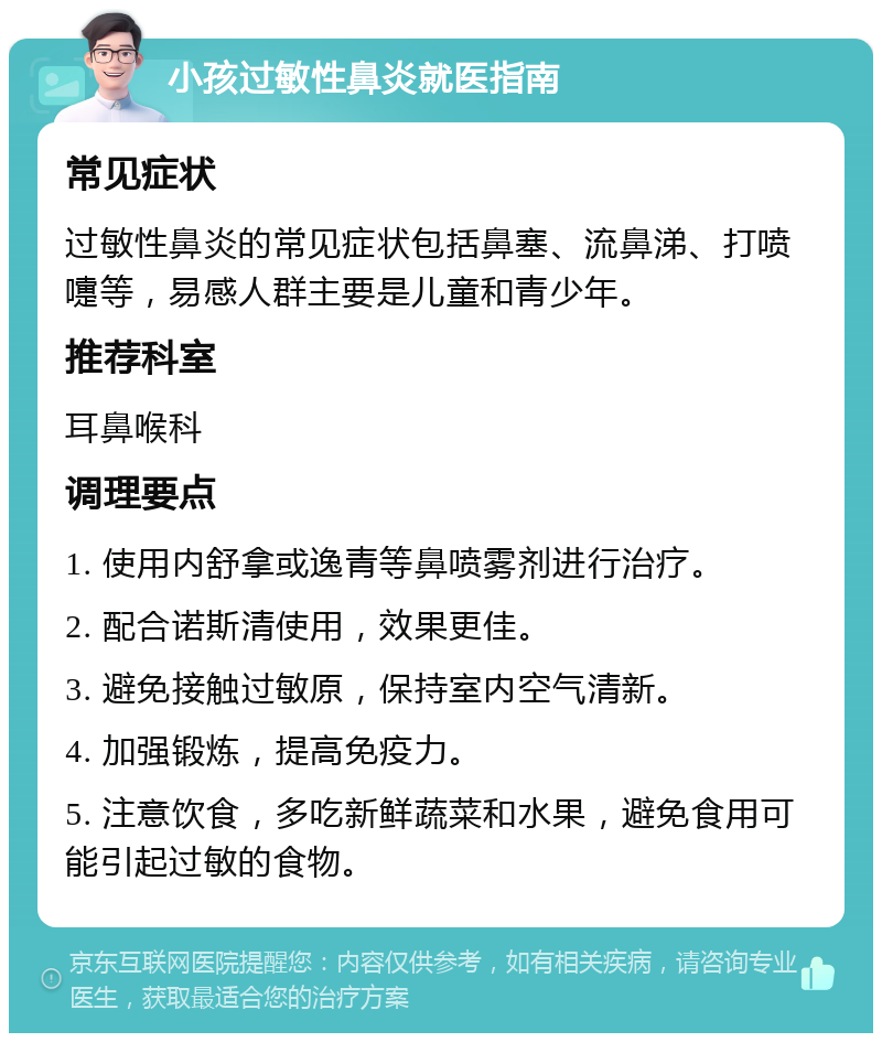 小孩过敏性鼻炎就医指南 常见症状 过敏性鼻炎的常见症状包括鼻塞、流鼻涕、打喷嚏等，易感人群主要是儿童和青少年。 推荐科室 耳鼻喉科 调理要点 1. 使用内舒拿或逸青等鼻喷雾剂进行治疗。 2. 配合诺斯清使用，效果更佳。 3. 避免接触过敏原，保持室内空气清新。 4. 加强锻炼，提高免疫力。 5. 注意饮食，多吃新鲜蔬菜和水果，避免食用可能引起过敏的食物。