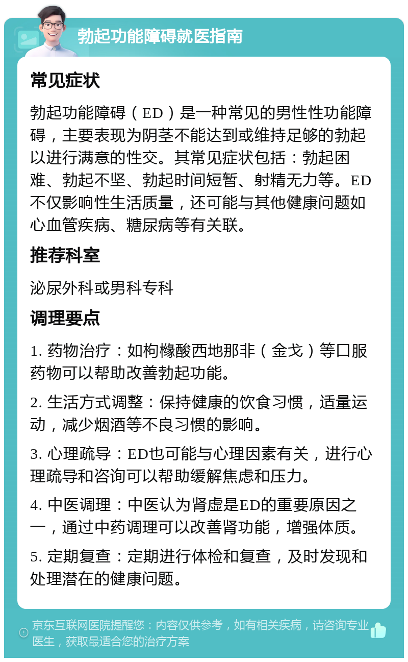 勃起功能障碍就医指南 常见症状 勃起功能障碍（ED）是一种常见的男性性功能障碍，主要表现为阴茎不能达到或维持足够的勃起以进行满意的性交。其常见症状包括：勃起困难、勃起不坚、勃起时间短暂、射精无力等。ED不仅影响性生活质量，还可能与其他健康问题如心血管疾病、糖尿病等有关联。 推荐科室 泌尿外科或男科专科 调理要点 1. 药物治疗：如枸橼酸西地那非（金戈）等口服药物可以帮助改善勃起功能。 2. 生活方式调整：保持健康的饮食习惯，适量运动，减少烟酒等不良习惯的影响。 3. 心理疏导：ED也可能与心理因素有关，进行心理疏导和咨询可以帮助缓解焦虑和压力。 4. 中医调理：中医认为肾虚是ED的重要原因之一，通过中药调理可以改善肾功能，增强体质。 5. 定期复查：定期进行体检和复查，及时发现和处理潜在的健康问题。