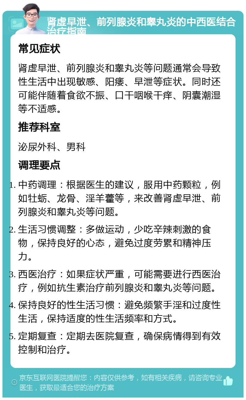 肾虚早泄、前列腺炎和睾丸炎的中西医结合治疗指南 常见症状 肾虚早泄、前列腺炎和睾丸炎等问题通常会导致性生活中出现敏感、阳痿、早泄等症状。同时还可能伴随着食欲不振、口干咽喉干痒、阴囊潮湿等不适感。 推荐科室 泌尿外科、男科 调理要点 中药调理：根据医生的建议，服用中药颗粒，例如牡蛎、龙骨、淫羊藿等，来改善肾虚早泄、前列腺炎和睾丸炎等问题。 生活习惯调整：多做运动，少吃辛辣刺激的食物，保持良好的心态，避免过度劳累和精神压力。 西医治疗：如果症状严重，可能需要进行西医治疗，例如抗生素治疗前列腺炎和睾丸炎等问题。 保持良好的性生活习惯：避免频繁手淫和过度性生活，保持适度的性生活频率和方式。 定期复查：定期去医院复查，确保病情得到有效控制和治疗。