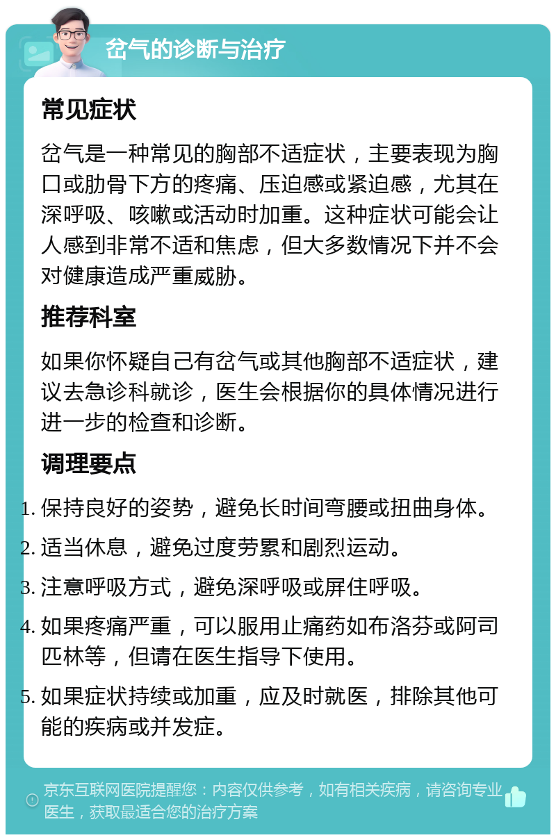 岔气的诊断与治疗 常见症状 岔气是一种常见的胸部不适症状，主要表现为胸口或肋骨下方的疼痛、压迫感或紧迫感，尤其在深呼吸、咳嗽或活动时加重。这种症状可能会让人感到非常不适和焦虑，但大多数情况下并不会对健康造成严重威胁。 推荐科室 如果你怀疑自己有岔气或其他胸部不适症状，建议去急诊科就诊，医生会根据你的具体情况进行进一步的检查和诊断。 调理要点 保持良好的姿势，避免长时间弯腰或扭曲身体。 适当休息，避免过度劳累和剧烈运动。 注意呼吸方式，避免深呼吸或屏住呼吸。 如果疼痛严重，可以服用止痛药如布洛芬或阿司匹林等，但请在医生指导下使用。 如果症状持续或加重，应及时就医，排除其他可能的疾病或并发症。