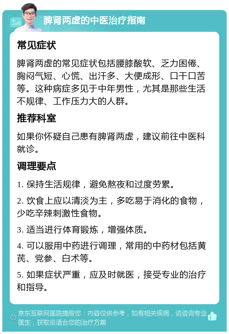 脾肾两虚的中医治疗指南 常见症状 脾肾两虚的常见症状包括腰膝酸软、乏力困倦、胸闷气短、心慌、出汗多、大便成形、口干口苦等。这种病症多见于中年男性，尤其是那些生活不规律、工作压力大的人群。 推荐科室 如果你怀疑自己患有脾肾两虚，建议前往中医科就诊。 调理要点 1. 保持生活规律，避免熬夜和过度劳累。 2. 饮食上应以清淡为主，多吃易于消化的食物，少吃辛辣刺激性食物。 3. 适当进行体育锻炼，增强体质。 4. 可以服用中药进行调理，常用的中药材包括黄芪、党参、白术等。 5. 如果症状严重，应及时就医，接受专业的治疗和指导。