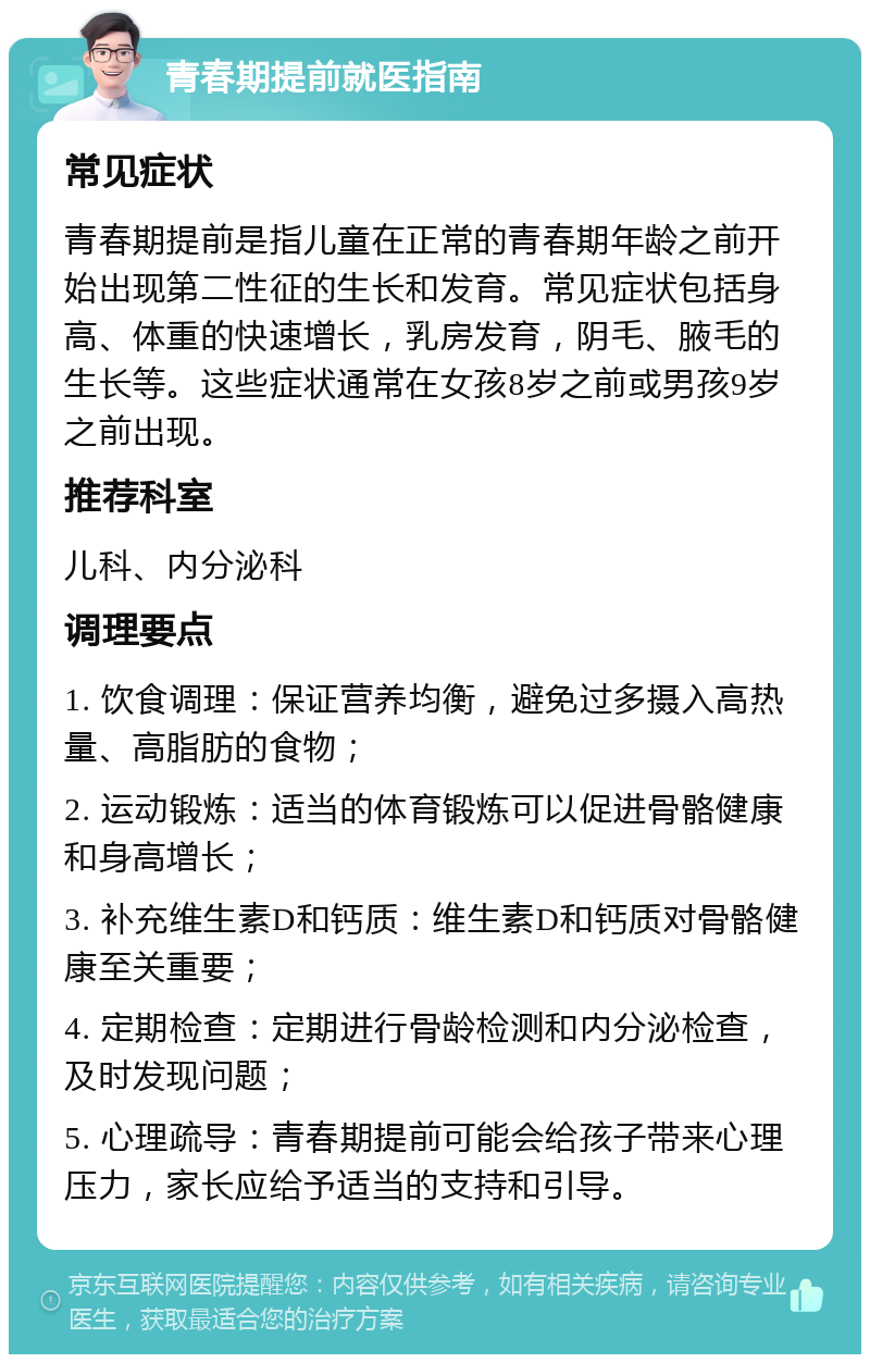 青春期提前就医指南 常见症状 青春期提前是指儿童在正常的青春期年龄之前开始出现第二性征的生长和发育。常见症状包括身高、体重的快速增长，乳房发育，阴毛、腋毛的生长等。这些症状通常在女孩8岁之前或男孩9岁之前出现。 推荐科室 儿科、内分泌科 调理要点 1. 饮食调理：保证营养均衡，避免过多摄入高热量、高脂肪的食物； 2. 运动锻炼：适当的体育锻炼可以促进骨骼健康和身高增长； 3. 补充维生素D和钙质：维生素D和钙质对骨骼健康至关重要； 4. 定期检查：定期进行骨龄检测和内分泌检查，及时发现问题； 5. 心理疏导：青春期提前可能会给孩子带来心理压力，家长应给予适当的支持和引导。