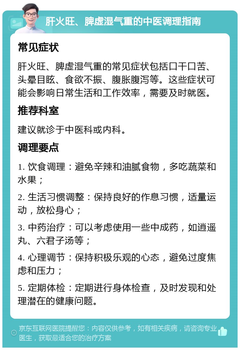 肝火旺、脾虚湿气重的中医调理指南 常见症状 肝火旺、脾虚湿气重的常见症状包括口干口苦、头晕目眩、食欲不振、腹胀腹泻等。这些症状可能会影响日常生活和工作效率，需要及时就医。 推荐科室 建议就诊于中医科或内科。 调理要点 1. 饮食调理：避免辛辣和油腻食物，多吃蔬菜和水果； 2. 生活习惯调整：保持良好的作息习惯，适量运动，放松身心； 3. 中药治疗：可以考虑使用一些中成药，如逍遥丸、六君子汤等； 4. 心理调节：保持积极乐观的心态，避免过度焦虑和压力； 5. 定期体检：定期进行身体检查，及时发现和处理潜在的健康问题。