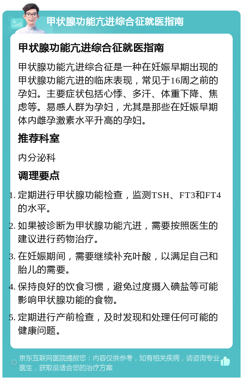 甲状腺功能亢进综合征就医指南 甲状腺功能亢进综合征就医指南 甲状腺功能亢进综合征是一种在妊娠早期出现的甲状腺功能亢进的临床表现，常见于16周之前的孕妇。主要症状包括心悸、多汗、体重下降、焦虑等。易感人群为孕妇，尤其是那些在妊娠早期体内雌孕激素水平升高的孕妇。 推荐科室 内分泌科 调理要点 定期进行甲状腺功能检查，监测TSH、FT3和FT4的水平。 如果被诊断为甲状腺功能亢进，需要按照医生的建议进行药物治疗。 在妊娠期间，需要继续补充叶酸，以满足自己和胎儿的需要。 保持良好的饮食习惯，避免过度摄入碘盐等可能影响甲状腺功能的食物。 定期进行产前检查，及时发现和处理任何可能的健康问题。