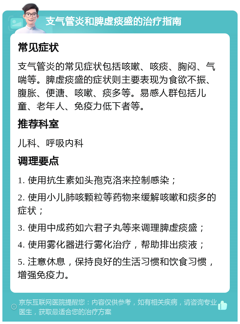 支气管炎和脾虚痰盛的治疗指南 常见症状 支气管炎的常见症状包括咳嗽、咳痰、胸闷、气喘等。脾虚痰盛的症状则主要表现为食欲不振、腹胀、便溏、咳嗽、痰多等。易感人群包括儿童、老年人、免疫力低下者等。 推荐科室 儿科、呼吸内科 调理要点 1. 使用抗生素如头孢克洛来控制感染； 2. 使用小儿肺咳颗粒等药物来缓解咳嗽和痰多的症状； 3. 使用中成药如六君子丸等来调理脾虚痰盛； 4. 使用雾化器进行雾化治疗，帮助排出痰液； 5. 注意休息，保持良好的生活习惯和饮食习惯，增强免疫力。