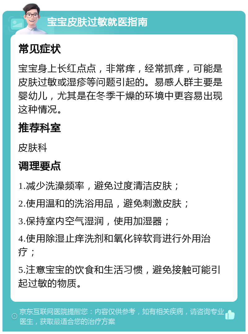 宝宝皮肤过敏就医指南 常见症状 宝宝身上长红点点，非常痒，经常抓痒，可能是皮肤过敏或湿疹等问题引起的。易感人群主要是婴幼儿，尤其是在冬季干燥的环境中更容易出现这种情况。 推荐科室 皮肤科 调理要点 1.减少洗澡频率，避免过度清洁皮肤； 2.使用温和的洗浴用品，避免刺激皮肤； 3.保持室内空气湿润，使用加湿器； 4.使用除湿止痒洗剂和氧化锌软膏进行外用治疗； 5.注意宝宝的饮食和生活习惯，避免接触可能引起过敏的物质。