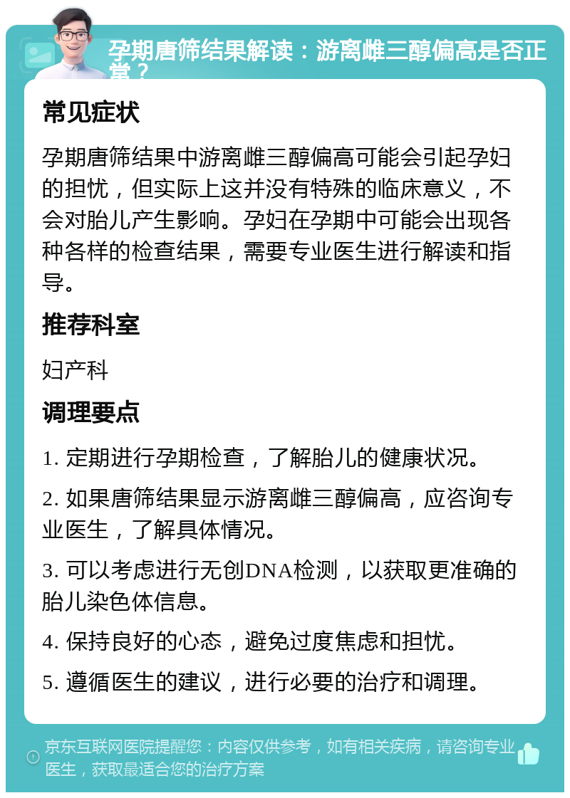 孕期唐筛结果解读：游离雌三醇偏高是否正常？ 常见症状 孕期唐筛结果中游离雌三醇偏高可能会引起孕妇的担忧，但实际上这并没有特殊的临床意义，不会对胎儿产生影响。孕妇在孕期中可能会出现各种各样的检查结果，需要专业医生进行解读和指导。 推荐科室 妇产科 调理要点 1. 定期进行孕期检查，了解胎儿的健康状况。 2. 如果唐筛结果显示游离雌三醇偏高，应咨询专业医生，了解具体情况。 3. 可以考虑进行无创DNA检测，以获取更准确的胎儿染色体信息。 4. 保持良好的心态，避免过度焦虑和担忧。 5. 遵循医生的建议，进行必要的治疗和调理。