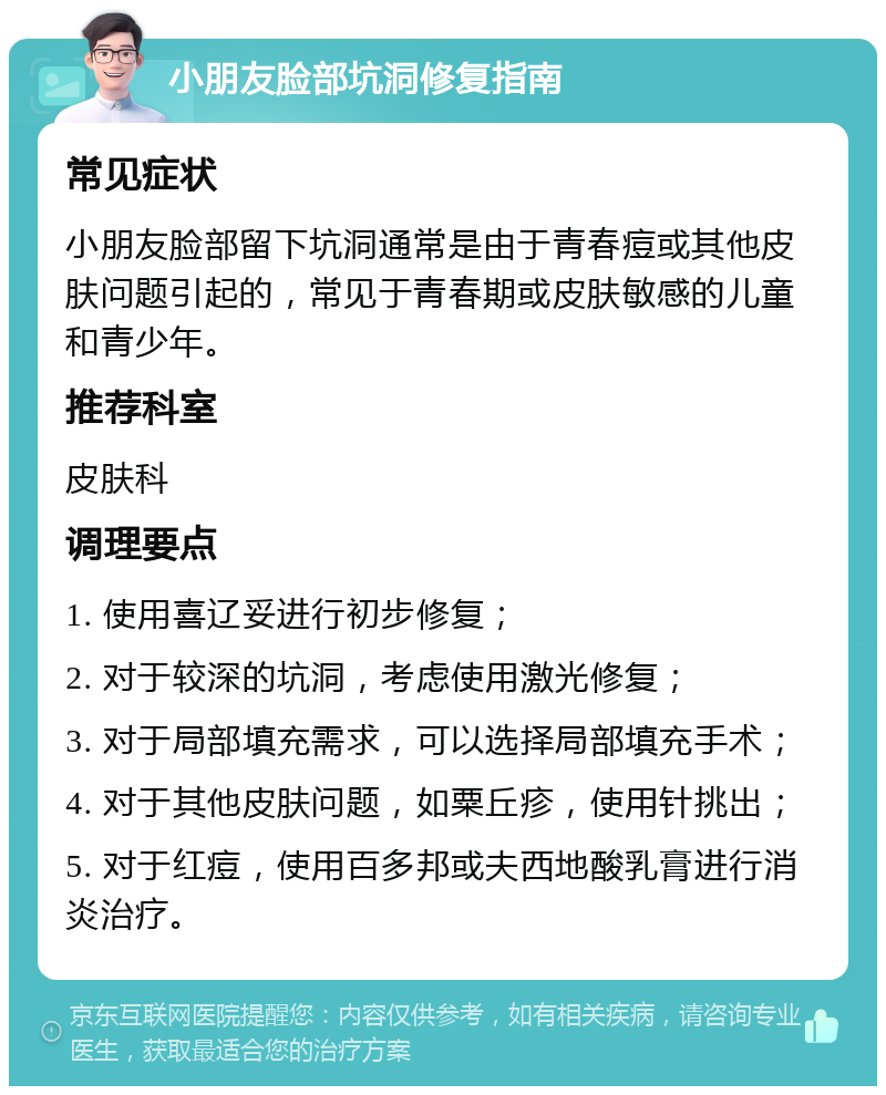 小朋友脸部坑洞修复指南 常见症状 小朋友脸部留下坑洞通常是由于青春痘或其他皮肤问题引起的，常见于青春期或皮肤敏感的儿童和青少年。 推荐科室 皮肤科 调理要点 1. 使用喜辽妥进行初步修复； 2. 对于较深的坑洞，考虑使用激光修复； 3. 对于局部填充需求，可以选择局部填充手术； 4. 对于其他皮肤问题，如粟丘疹，使用针挑出； 5. 对于红痘，使用百多邦或夫西地酸乳膏进行消炎治疗。