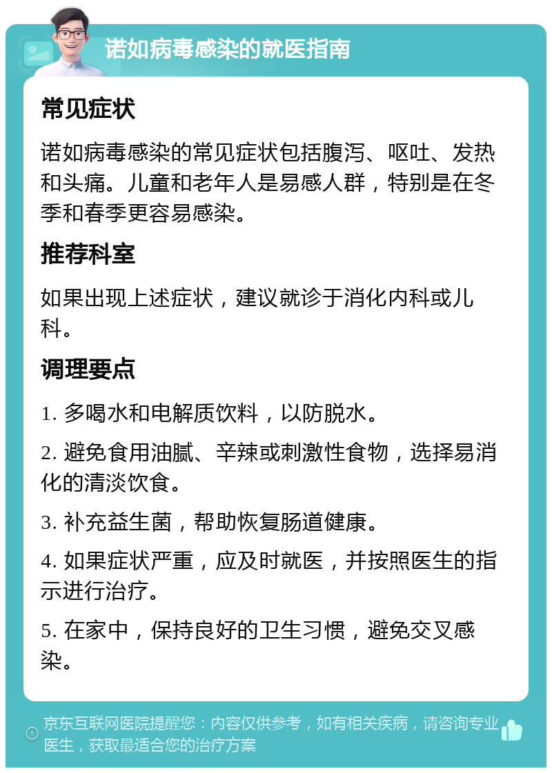 诺如病毒感染的就医指南 常见症状 诺如病毒感染的常见症状包括腹泻、呕吐、发热和头痛。儿童和老年人是易感人群，特别是在冬季和春季更容易感染。 推荐科室 如果出现上述症状，建议就诊于消化内科或儿科。 调理要点 1. 多喝水和电解质饮料，以防脱水。 2. 避免食用油腻、辛辣或刺激性食物，选择易消化的清淡饮食。 3. 补充益生菌，帮助恢复肠道健康。 4. 如果症状严重，应及时就医，并按照医生的指示进行治疗。 5. 在家中，保持良好的卫生习惯，避免交叉感染。