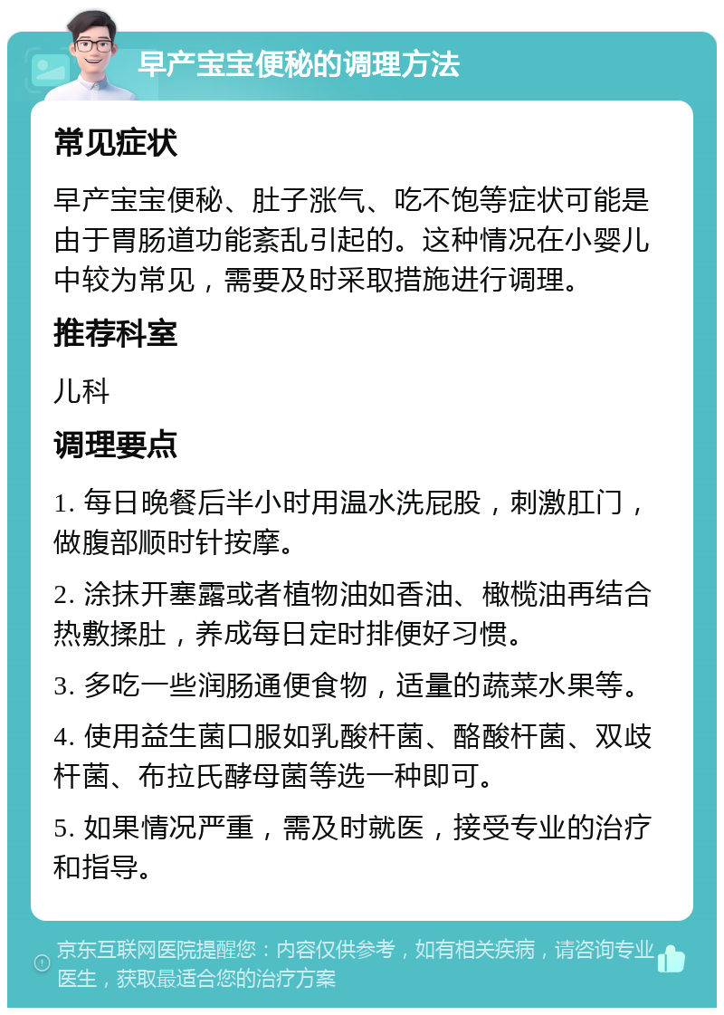 早产宝宝便秘的调理方法 常见症状 早产宝宝便秘、肚子涨气、吃不饱等症状可能是由于胃肠道功能紊乱引起的。这种情况在小婴儿中较为常见，需要及时采取措施进行调理。 推荐科室 儿科 调理要点 1. 每日晚餐后半小时用温水洗屁股，刺激肛门，做腹部顺时针按摩。 2. 涂抹开塞露或者植物油如香油、橄榄油再结合热敷揉肚，养成每日定时排便好习惯。 3. 多吃一些润肠通便食物，适量的蔬菜水果等。 4. 使用益生菌口服如乳酸杆菌、酪酸杆菌、双歧杆菌、布拉氏酵母菌等选一种即可。 5. 如果情况严重，需及时就医，接受专业的治疗和指导。