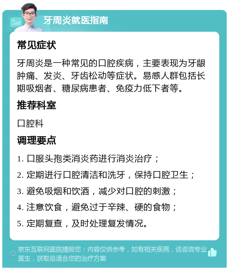 牙周炎就医指南 常见症状 牙周炎是一种常见的口腔疾病，主要表现为牙龈肿痛、发炎、牙齿松动等症状。易感人群包括长期吸烟者、糖尿病患者、免疫力低下者等。 推荐科室 口腔科 调理要点 1. 口服头孢类消炎药进行消炎治疗； 2. 定期进行口腔清洁和洗牙，保持口腔卫生； 3. 避免吸烟和饮酒，减少对口腔的刺激； 4. 注意饮食，避免过于辛辣、硬的食物； 5. 定期复查，及时处理复发情况。