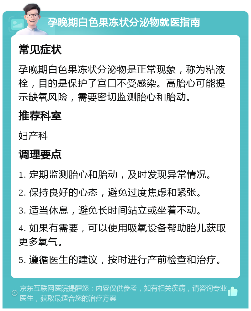 孕晚期白色果冻状分泌物就医指南 常见症状 孕晚期白色果冻状分泌物是正常现象，称为粘液栓，目的是保护子宫口不受感染。高胎心可能提示缺氧风险，需要密切监测胎心和胎动。 推荐科室 妇产科 调理要点 1. 定期监测胎心和胎动，及时发现异常情况。 2. 保持良好的心态，避免过度焦虑和紧张。 3. 适当休息，避免长时间站立或坐着不动。 4. 如果有需要，可以使用吸氧设备帮助胎儿获取更多氧气。 5. 遵循医生的建议，按时进行产前检查和治疗。