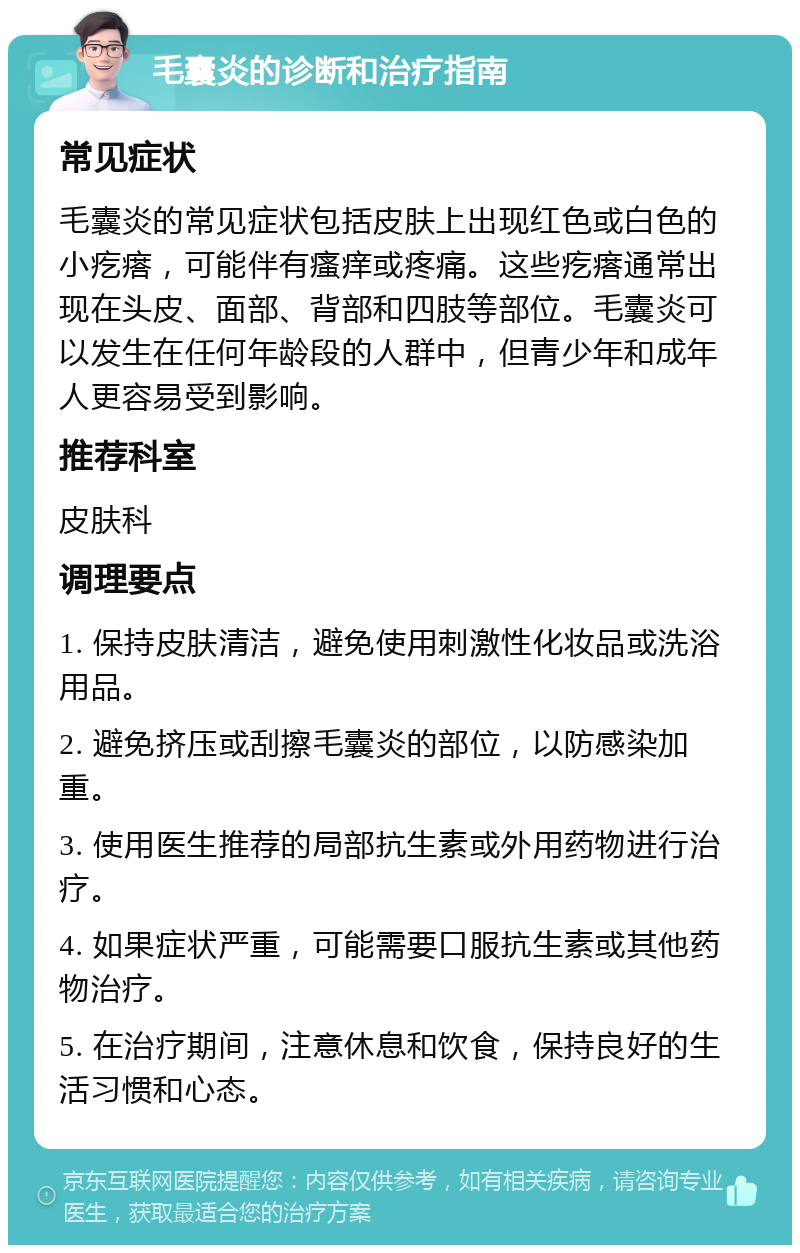 毛囊炎的诊断和治疗指南 常见症状 毛囊炎的常见症状包括皮肤上出现红色或白色的小疙瘩，可能伴有瘙痒或疼痛。这些疙瘩通常出现在头皮、面部、背部和四肢等部位。毛囊炎可以发生在任何年龄段的人群中，但青少年和成年人更容易受到影响。 推荐科室 皮肤科 调理要点 1. 保持皮肤清洁，避免使用刺激性化妆品或洗浴用品。 2. 避免挤压或刮擦毛囊炎的部位，以防感染加重。 3. 使用医生推荐的局部抗生素或外用药物进行治疗。 4. 如果症状严重，可能需要口服抗生素或其他药物治疗。 5. 在治疗期间，注意休息和饮食，保持良好的生活习惯和心态。