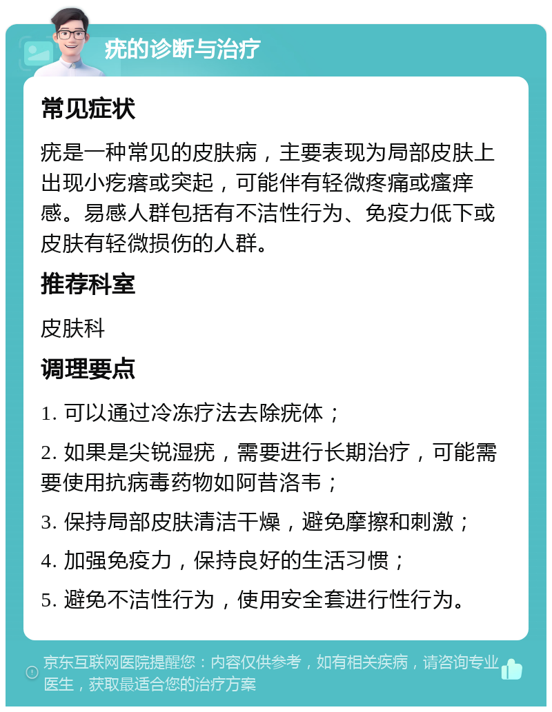 疣的诊断与治疗 常见症状 疣是一种常见的皮肤病，主要表现为局部皮肤上出现小疙瘩或突起，可能伴有轻微疼痛或瘙痒感。易感人群包括有不洁性行为、免疫力低下或皮肤有轻微损伤的人群。 推荐科室 皮肤科 调理要点 1. 可以通过冷冻疗法去除疣体； 2. 如果是尖锐湿疣，需要进行长期治疗，可能需要使用抗病毒药物如阿昔洛韦； 3. 保持局部皮肤清洁干燥，避免摩擦和刺激； 4. 加强免疫力，保持良好的生活习惯； 5. 避免不洁性行为，使用安全套进行性行为。