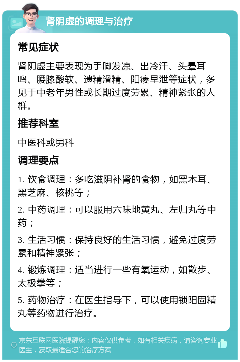 肾阴虚的调理与治疗 常见症状 肾阴虚主要表现为手脚发凉、出冷汗、头晕耳鸣、腰膝酸软、遗精滑精、阳痿早泄等症状，多见于中老年男性或长期过度劳累、精神紧张的人群。 推荐科室 中医科或男科 调理要点 1. 饮食调理：多吃滋阴补肾的食物，如黑木耳、黑芝麻、核桃等； 2. 中药调理：可以服用六味地黄丸、左归丸等中药； 3. 生活习惯：保持良好的生活习惯，避免过度劳累和精神紧张； 4. 锻炼调理：适当进行一些有氧运动，如散步、太极拳等； 5. 药物治疗：在医生指导下，可以使用锁阳固精丸等药物进行治疗。