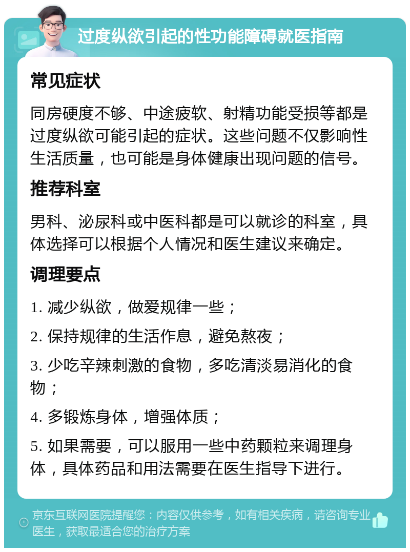 过度纵欲引起的性功能障碍就医指南 常见症状 同房硬度不够、中途疲软、射精功能受损等都是过度纵欲可能引起的症状。这些问题不仅影响性生活质量，也可能是身体健康出现问题的信号。 推荐科室 男科、泌尿科或中医科都是可以就诊的科室，具体选择可以根据个人情况和医生建议来确定。 调理要点 1. 减少纵欲，做爱规律一些； 2. 保持规律的生活作息，避免熬夜； 3. 少吃辛辣刺激的食物，多吃清淡易消化的食物； 4. 多锻炼身体，增强体质； 5. 如果需要，可以服用一些中药颗粒来调理身体，具体药品和用法需要在医生指导下进行。