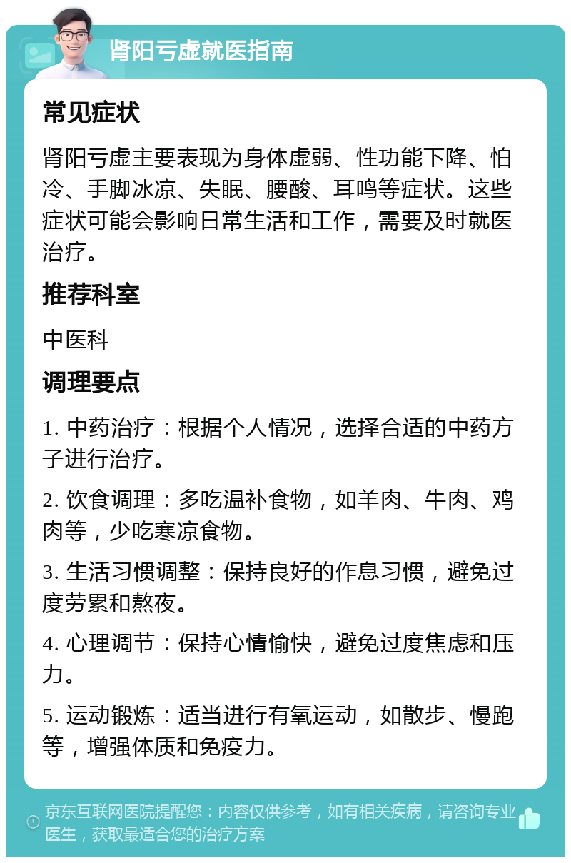 肾阳亏虚就医指南 常见症状 肾阳亏虚主要表现为身体虚弱、性功能下降、怕冷、手脚冰凉、失眠、腰酸、耳鸣等症状。这些症状可能会影响日常生活和工作，需要及时就医治疗。 推荐科室 中医科 调理要点 1. 中药治疗：根据个人情况，选择合适的中药方子进行治疗。 2. 饮食调理：多吃温补食物，如羊肉、牛肉、鸡肉等，少吃寒凉食物。 3. 生活习惯调整：保持良好的作息习惯，避免过度劳累和熬夜。 4. 心理调节：保持心情愉快，避免过度焦虑和压力。 5. 运动锻炼：适当进行有氧运动，如散步、慢跑等，增强体质和免疫力。