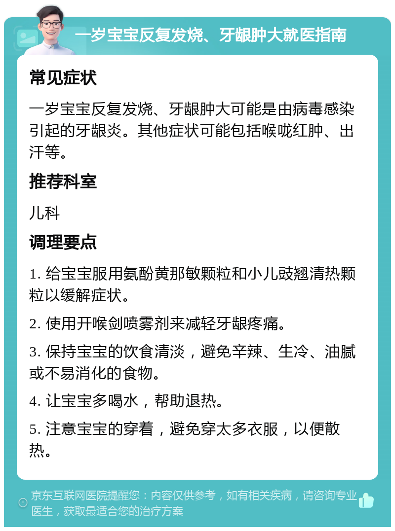 一岁宝宝反复发烧、牙龈肿大就医指南 常见症状 一岁宝宝反复发烧、牙龈肿大可能是由病毒感染引起的牙龈炎。其他症状可能包括喉咙红肿、出汗等。 推荐科室 儿科 调理要点 1. 给宝宝服用氨酚黄那敏颗粒和小儿豉翘清热颗粒以缓解症状。 2. 使用开喉剑喷雾剂来减轻牙龈疼痛。 3. 保持宝宝的饮食清淡，避免辛辣、生冷、油腻或不易消化的食物。 4. 让宝宝多喝水，帮助退热。 5. 注意宝宝的穿着，避免穿太多衣服，以便散热。