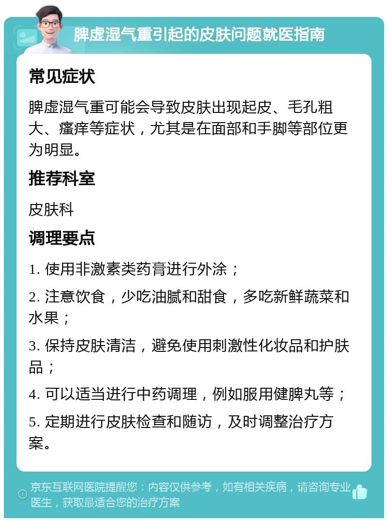 脾虚湿气重引起的皮肤问题就医指南 常见症状 脾虚湿气重可能会导致皮肤出现起皮、毛孔粗大、瘙痒等症状，尤其是在面部和手脚等部位更为明显。 推荐科室 皮肤科 调理要点 1. 使用非激素类药膏进行外涂； 2. 注意饮食，少吃油腻和甜食，多吃新鲜蔬菜和水果； 3. 保持皮肤清洁，避免使用刺激性化妆品和护肤品； 4. 可以适当进行中药调理，例如服用健脾丸等； 5. 定期进行皮肤检查和随访，及时调整治疗方案。