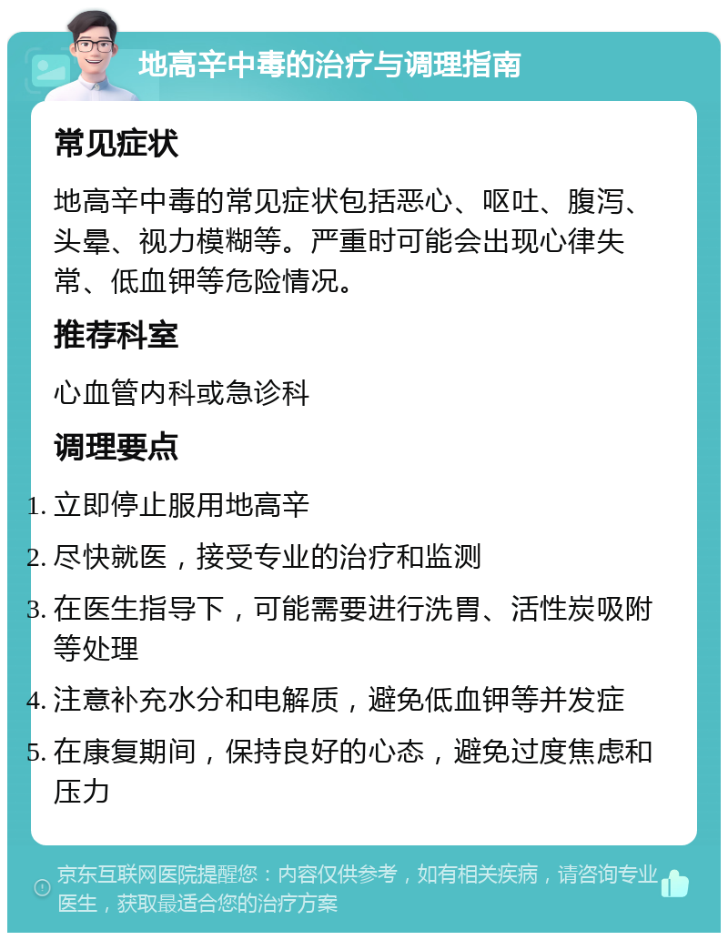 地高辛中毒的治疗与调理指南 常见症状 地高辛中毒的常见症状包括恶心、呕吐、腹泻、头晕、视力模糊等。严重时可能会出现心律失常、低血钾等危险情况。 推荐科室 心血管内科或急诊科 调理要点 立即停止服用地高辛 尽快就医，接受专业的治疗和监测 在医生指导下，可能需要进行洗胃、活性炭吸附等处理 注意补充水分和电解质，避免低血钾等并发症 在康复期间，保持良好的心态，避免过度焦虑和压力