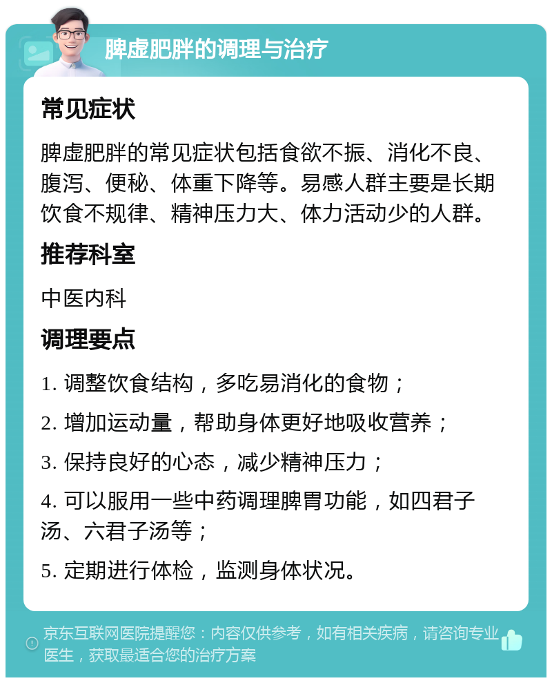 脾虚肥胖的调理与治疗 常见症状 脾虚肥胖的常见症状包括食欲不振、消化不良、腹泻、便秘、体重下降等。易感人群主要是长期饮食不规律、精神压力大、体力活动少的人群。 推荐科室 中医内科 调理要点 1. 调整饮食结构，多吃易消化的食物； 2. 增加运动量，帮助身体更好地吸收营养； 3. 保持良好的心态，减少精神压力； 4. 可以服用一些中药调理脾胃功能，如四君子汤、六君子汤等； 5. 定期进行体检，监测身体状况。