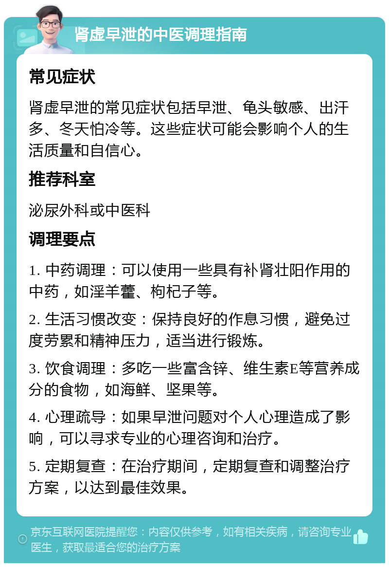 肾虚早泄的中医调理指南 常见症状 肾虚早泄的常见症状包括早泄、龟头敏感、出汗多、冬天怕冷等。这些症状可能会影响个人的生活质量和自信心。 推荐科室 泌尿外科或中医科 调理要点 1. 中药调理：可以使用一些具有补肾壮阳作用的中药，如淫羊藿、枸杞子等。 2. 生活习惯改变：保持良好的作息习惯，避免过度劳累和精神压力，适当进行锻炼。 3. 饮食调理：多吃一些富含锌、维生素E等营养成分的食物，如海鲜、坚果等。 4. 心理疏导：如果早泄问题对个人心理造成了影响，可以寻求专业的心理咨询和治疗。 5. 定期复查：在治疗期间，定期复查和调整治疗方案，以达到最佳效果。