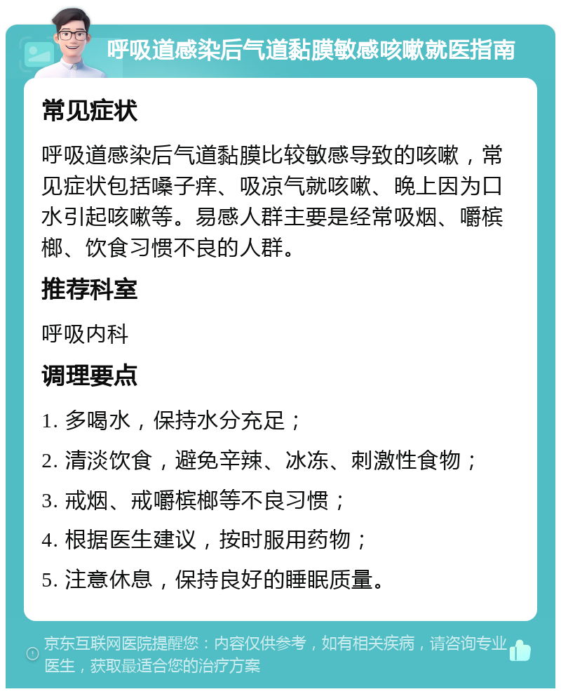 呼吸道感染后气道黏膜敏感咳嗽就医指南 常见症状 呼吸道感染后气道黏膜比较敏感导致的咳嗽，常见症状包括嗓子痒、吸凉气就咳嗽、晚上因为口水引起咳嗽等。易感人群主要是经常吸烟、嚼槟榔、饮食习惯不良的人群。 推荐科室 呼吸内科 调理要点 1. 多喝水，保持水分充足； 2. 清淡饮食，避免辛辣、冰冻、刺激性食物； 3. 戒烟、戒嚼槟榔等不良习惯； 4. 根据医生建议，按时服用药物； 5. 注意休息，保持良好的睡眠质量。