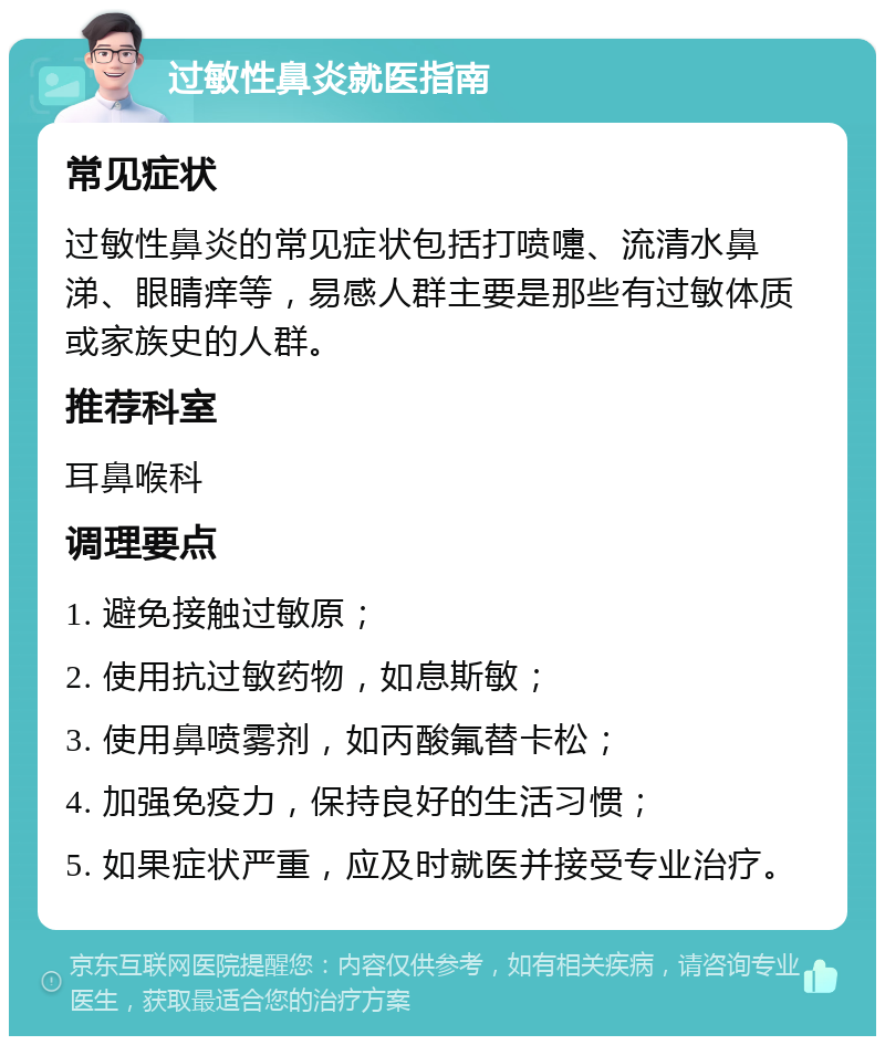 过敏性鼻炎就医指南 常见症状 过敏性鼻炎的常见症状包括打喷嚏、流清水鼻涕、眼睛痒等，易感人群主要是那些有过敏体质或家族史的人群。 推荐科室 耳鼻喉科 调理要点 1. 避免接触过敏原； 2. 使用抗过敏药物，如息斯敏； 3. 使用鼻喷雾剂，如丙酸氟替卡松； 4. 加强免疫力，保持良好的生活习惯； 5. 如果症状严重，应及时就医并接受专业治疗。