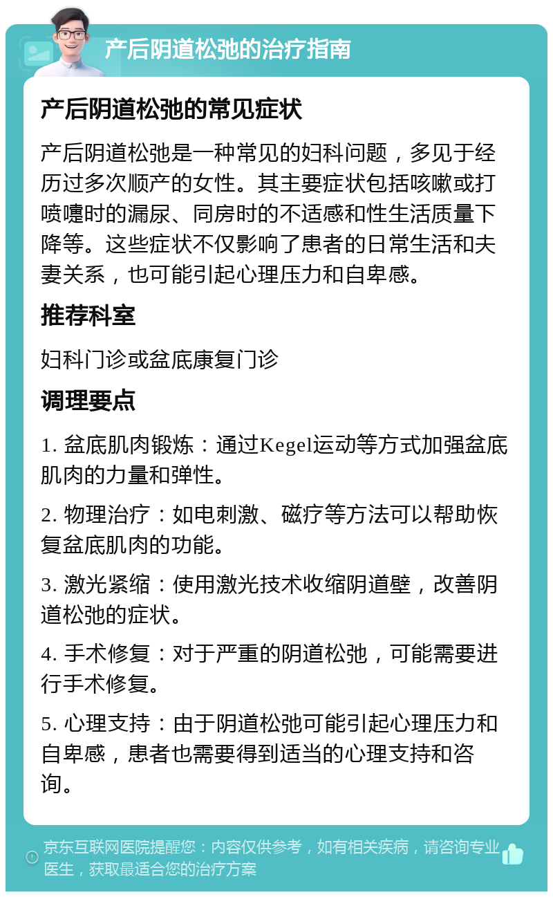 产后阴道松弛的治疗指南 产后阴道松弛的常见症状 产后阴道松弛是一种常见的妇科问题，多见于经历过多次顺产的女性。其主要症状包括咳嗽或打喷嚏时的漏尿、同房时的不适感和性生活质量下降等。这些症状不仅影响了患者的日常生活和夫妻关系，也可能引起心理压力和自卑感。 推荐科室 妇科门诊或盆底康复门诊 调理要点 1. 盆底肌肉锻炼：通过Kegel运动等方式加强盆底肌肉的力量和弹性。 2. 物理治疗：如电刺激、磁疗等方法可以帮助恢复盆底肌肉的功能。 3. 激光紧缩：使用激光技术收缩阴道壁，改善阴道松弛的症状。 4. 手术修复：对于严重的阴道松弛，可能需要进行手术修复。 5. 心理支持：由于阴道松弛可能引起心理压力和自卑感，患者也需要得到适当的心理支持和咨询。