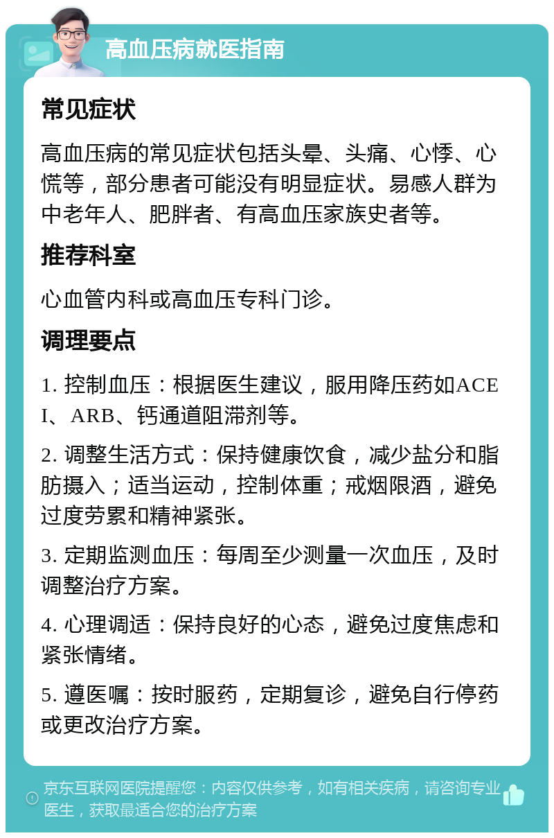 高血压病就医指南 常见症状 高血压病的常见症状包括头晕、头痛、心悸、心慌等，部分患者可能没有明显症状。易感人群为中老年人、肥胖者、有高血压家族史者等。 推荐科室 心血管内科或高血压专科门诊。 调理要点 1. 控制血压：根据医生建议，服用降压药如ACEI、ARB、钙通道阻滞剂等。 2. 调整生活方式：保持健康饮食，减少盐分和脂肪摄入；适当运动，控制体重；戒烟限酒，避免过度劳累和精神紧张。 3. 定期监测血压：每周至少测量一次血压，及时调整治疗方案。 4. 心理调适：保持良好的心态，避免过度焦虑和紧张情绪。 5. 遵医嘱：按时服药，定期复诊，避免自行停药或更改治疗方案。