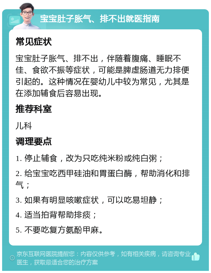 宝宝肚子胀气、排不出就医指南 常见症状 宝宝肚子胀气、排不出，伴随着腹痛、睡眠不佳、食欲不振等症状，可能是脾虚肠道无力排便引起的。这种情况在婴幼儿中较为常见，尤其是在添加辅食后容易出现。 推荐科室 儿科 调理要点 1. 停止辅食，改为只吃纯米粉或纯白粥； 2. 给宝宝吃西甲硅油和胃蛋白酶，帮助消化和排气； 3. 如果有明显咳嗽症状，可以吃易坦静； 4. 适当拍背帮助排痰； 5. 不要吃复方氨酚甲麻。