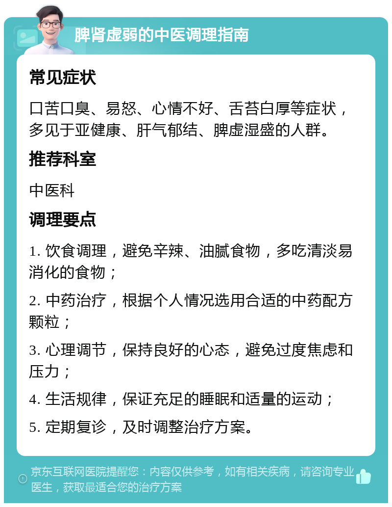 脾肾虚弱的中医调理指南 常见症状 口苦口臭、易怒、心情不好、舌苔白厚等症状，多见于亚健康、肝气郁结、脾虚湿盛的人群。 推荐科室 中医科 调理要点 1. 饮食调理，避免辛辣、油腻食物，多吃清淡易消化的食物； 2. 中药治疗，根据个人情况选用合适的中药配方颗粒； 3. 心理调节，保持良好的心态，避免过度焦虑和压力； 4. 生活规律，保证充足的睡眠和适量的运动； 5. 定期复诊，及时调整治疗方案。