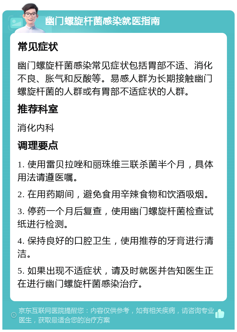 幽门螺旋杆菌感染就医指南 常见症状 幽门螺旋杆菌感染常见症状包括胃部不适、消化不良、胀气和反酸等。易感人群为长期接触幽门螺旋杆菌的人群或有胃部不适症状的人群。 推荐科室 消化内科 调理要点 1. 使用雷贝拉唑和丽珠维三联杀菌半个月，具体用法请遵医嘱。 2. 在用药期间，避免食用辛辣食物和饮酒吸烟。 3. 停药一个月后复查，使用幽门螺旋杆菌检查试纸进行检测。 4. 保持良好的口腔卫生，使用推荐的牙膏进行清洁。 5. 如果出现不适症状，请及时就医并告知医生正在进行幽门螺旋杆菌感染治疗。