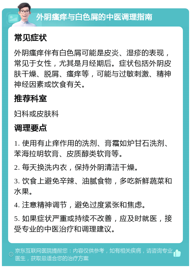 外阴瘙痒与白色屑的中医调理指南 常见症状 外阴瘙痒伴有白色屑可能是皮炎、湿疹的表现，常见于女性，尤其是月经期后。症状包括外阴皮肤干燥、脱屑、瘙痒等，可能与过敏刺激、精神神经因素或饮食有关。 推荐科室 妇科或皮肤科 调理要点 1. 使用有止痒作用的洗剂、膏霜如炉甘石洗剂、苯海拉明软膏、皮质醇类软膏等。 2. 每天换洗内衣，保持外阴清洁干燥。 3. 饮食上避免辛辣、油腻食物，多吃新鲜蔬菜和水果。 4. 注意精神调节，避免过度紧张和焦虑。 5. 如果症状严重或持续不改善，应及时就医，接受专业的中医治疗和调理建议。