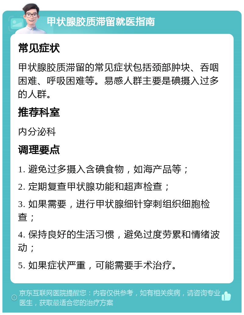 甲状腺胶质滞留就医指南 常见症状 甲状腺胶质滞留的常见症状包括颈部肿块、吞咽困难、呼吸困难等。易感人群主要是碘摄入过多的人群。 推荐科室 内分泌科 调理要点 1. 避免过多摄入含碘食物，如海产品等； 2. 定期复查甲状腺功能和超声检查； 3. 如果需要，进行甲状腺细针穿刺组织细胞检查； 4. 保持良好的生活习惯，避免过度劳累和情绪波动； 5. 如果症状严重，可能需要手术治疗。