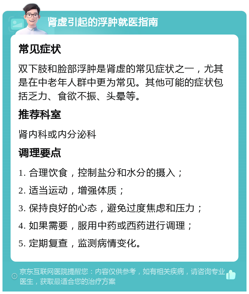 肾虚引起的浮肿就医指南 常见症状 双下肢和脸部浮肿是肾虚的常见症状之一，尤其是在中老年人群中更为常见。其他可能的症状包括乏力、食欲不振、头晕等。 推荐科室 肾内科或内分泌科 调理要点 1. 合理饮食，控制盐分和水分的摄入； 2. 适当运动，增强体质； 3. 保持良好的心态，避免过度焦虑和压力； 4. 如果需要，服用中药或西药进行调理； 5. 定期复查，监测病情变化。