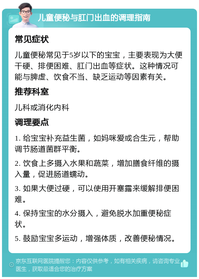 儿童便秘与肛门出血的调理指南 常见症状 儿童便秘常见于5岁以下的宝宝，主要表现为大便干硬、排便困难、肛门出血等症状。这种情况可能与脾虚、饮食不当、缺乏运动等因素有关。 推荐科室 儿科或消化内科 调理要点 1. 给宝宝补充益生菌，如妈咪爱或合生元，帮助调节肠道菌群平衡。 2. 饮食上多摄入水果和蔬菜，增加膳食纤维的摄入量，促进肠道蠕动。 3. 如果大便过硬，可以使用开塞露来缓解排便困难。 4. 保持宝宝的水分摄入，避免脱水加重便秘症状。 5. 鼓励宝宝多运动，增强体质，改善便秘情况。