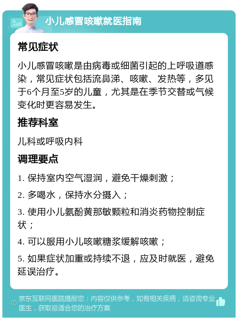 小儿感冒咳嗽就医指南 常见症状 小儿感冒咳嗽是由病毒或细菌引起的上呼吸道感染，常见症状包括流鼻涕、咳嗽、发热等，多见于6个月至5岁的儿童，尤其是在季节交替或气候变化时更容易发生。 推荐科室 儿科或呼吸内科 调理要点 1. 保持室内空气湿润，避免干燥刺激； 2. 多喝水，保持水分摄入； 3. 使用小儿氨酚黄那敏颗粒和消炎药物控制症状； 4. 可以服用小儿咳嗽糖浆缓解咳嗽； 5. 如果症状加重或持续不退，应及时就医，避免延误治疗。