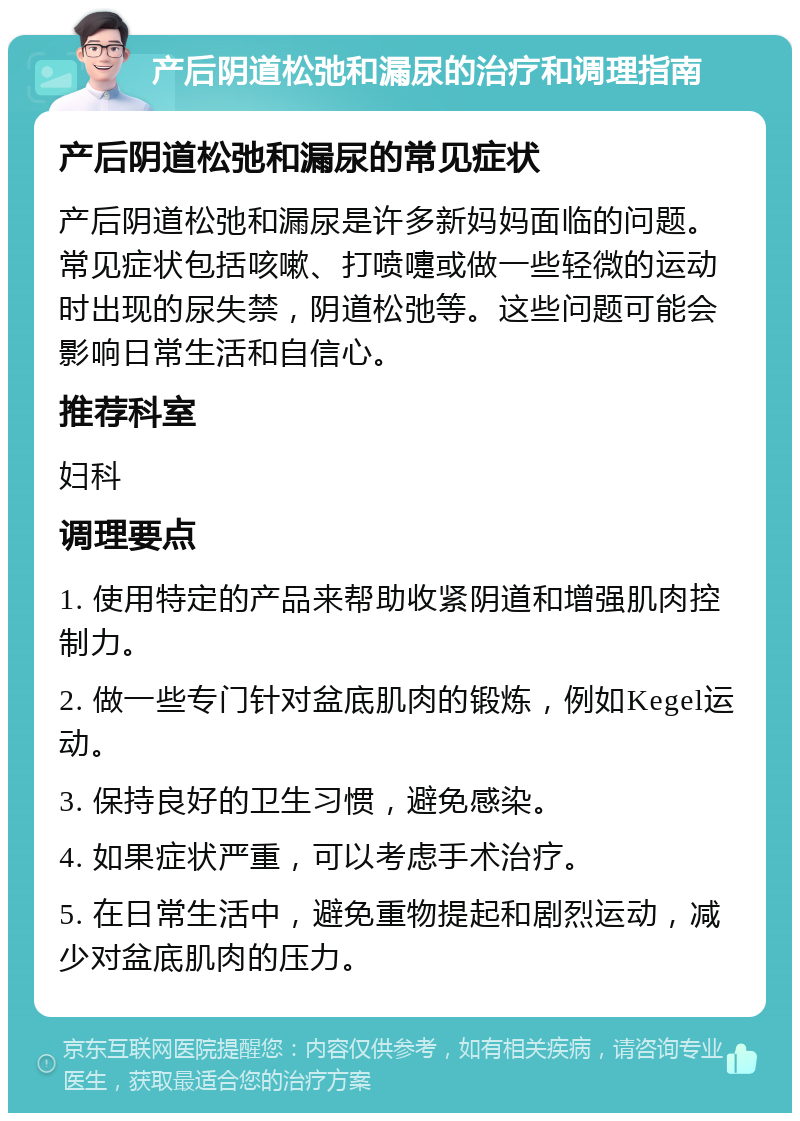 产后阴道松弛和漏尿的治疗和调理指南 产后阴道松弛和漏尿的常见症状 产后阴道松弛和漏尿是许多新妈妈面临的问题。常见症状包括咳嗽、打喷嚏或做一些轻微的运动时出现的尿失禁，阴道松弛等。这些问题可能会影响日常生活和自信心。 推荐科室 妇科 调理要点 1. 使用特定的产品来帮助收紧阴道和增强肌肉控制力。 2. 做一些专门针对盆底肌肉的锻炼，例如Kegel运动。 3. 保持良好的卫生习惯，避免感染。 4. 如果症状严重，可以考虑手术治疗。 5. 在日常生活中，避免重物提起和剧烈运动，减少对盆底肌肉的压力。